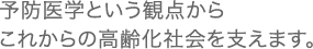 予防医学という観点からこれからの高齢化社会を支えます。