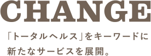 CHANGE 「トータルヘルス」をキーワードに新たなサービスを展開。