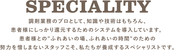 SPECIALITY 調剤業務のプロとして、知識や技術はもちろん、患者様にしっかり還元するためのシステムを導入しています。 患者様との"ふれあいの場、ふれあいの時間"のための努力を惜しまないスタッフこそ、私たちが養成するスペシャリストです。